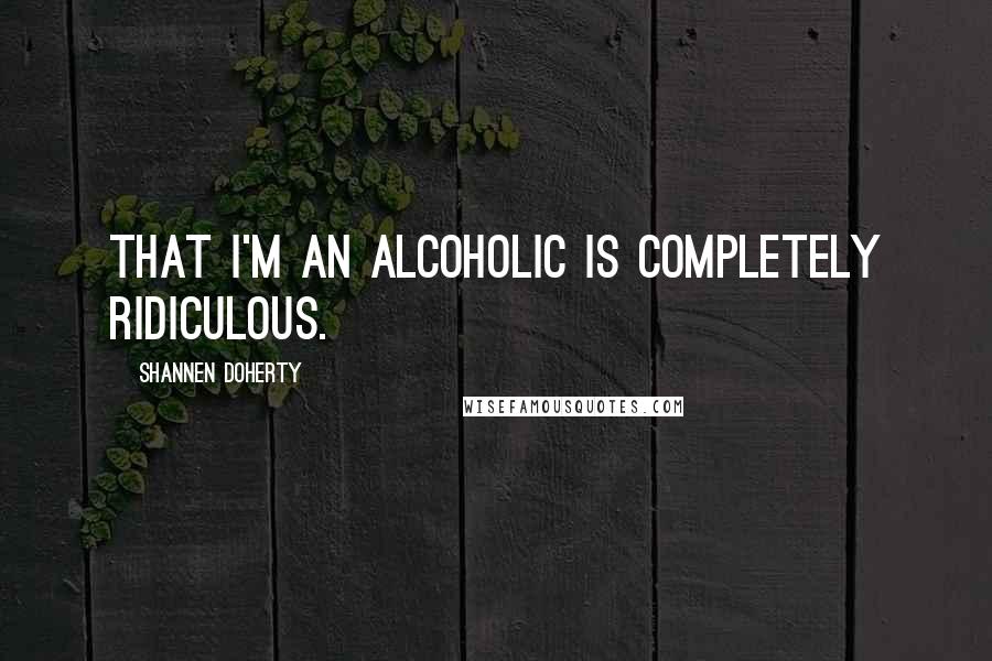 Shannen Doherty Quotes: That I'm an alcoholic is completely ridiculous.