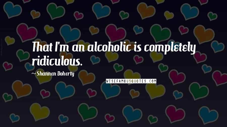 Shannen Doherty Quotes: That I'm an alcoholic is completely ridiculous.