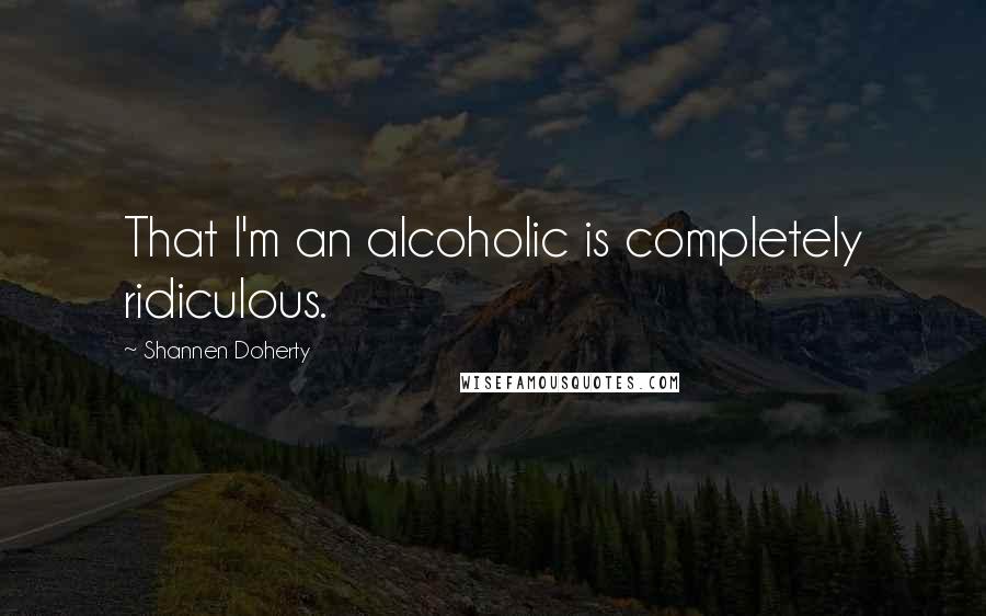 Shannen Doherty Quotes: That I'm an alcoholic is completely ridiculous.