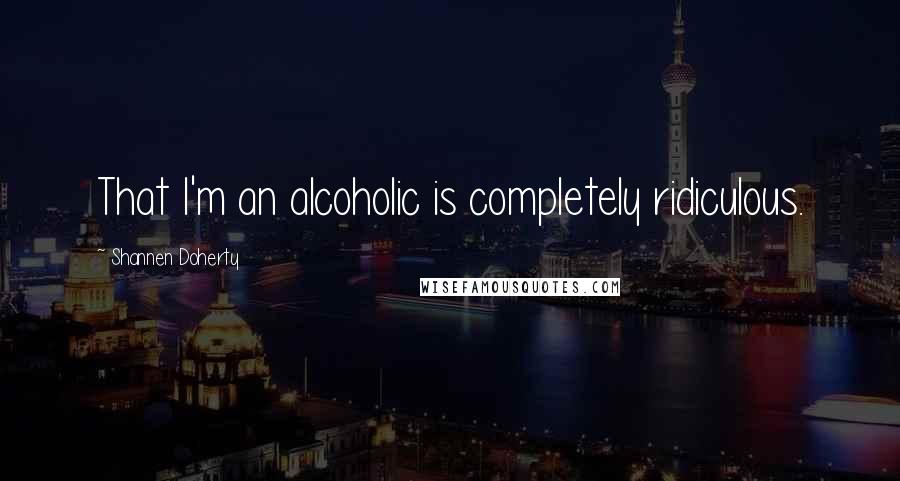 Shannen Doherty Quotes: That I'm an alcoholic is completely ridiculous.