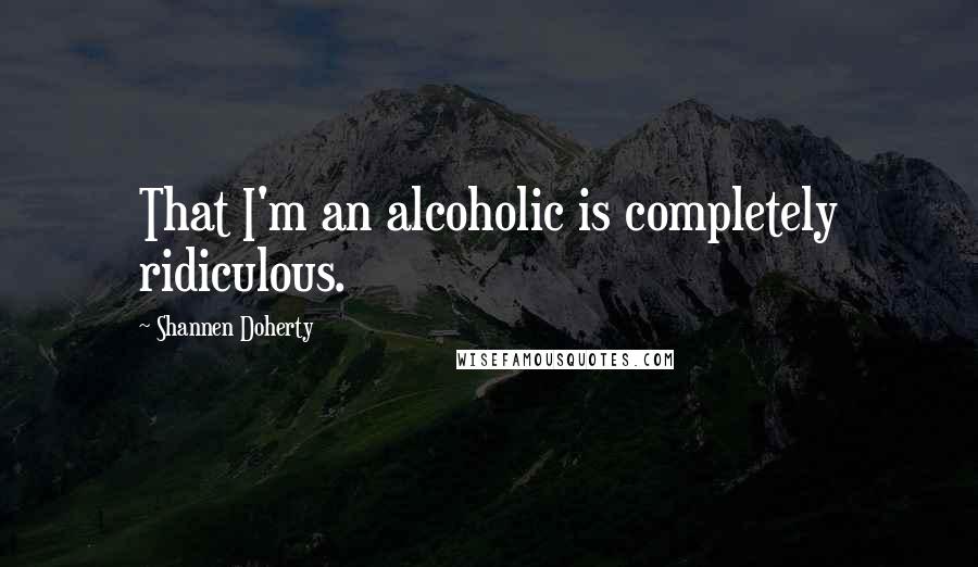 Shannen Doherty Quotes: That I'm an alcoholic is completely ridiculous.