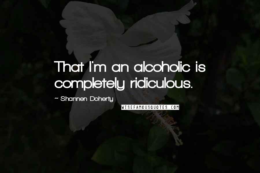 Shannen Doherty Quotes: That I'm an alcoholic is completely ridiculous.