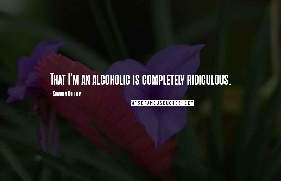 Shannen Doherty Quotes: That I'm an alcoholic is completely ridiculous.