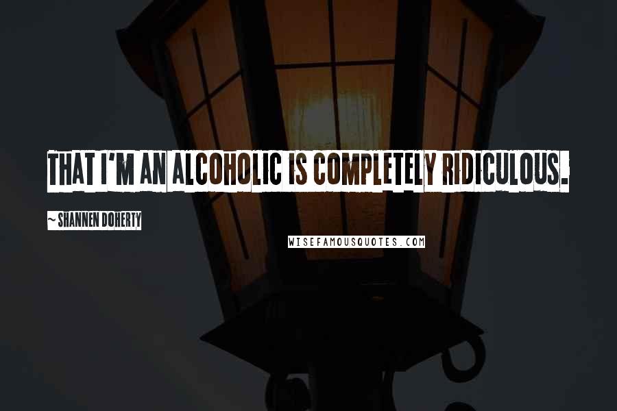 Shannen Doherty Quotes: That I'm an alcoholic is completely ridiculous.