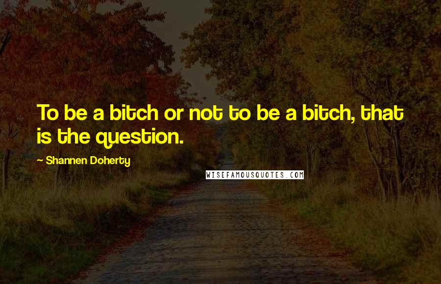 Shannen Doherty Quotes: To be a bitch or not to be a bitch, that is the question.