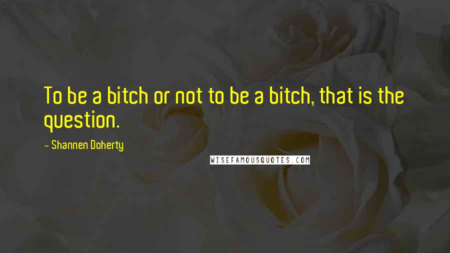 Shannen Doherty Quotes: To be a bitch or not to be a bitch, that is the question.