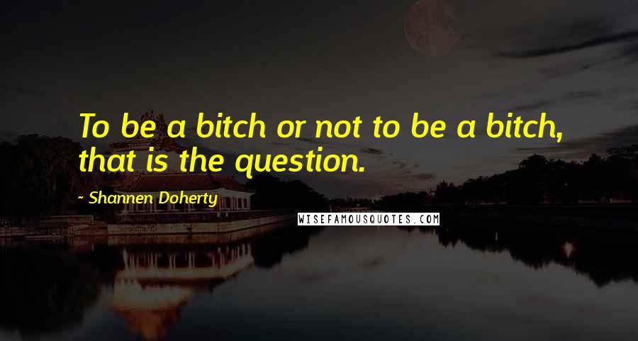 Shannen Doherty Quotes: To be a bitch or not to be a bitch, that is the question.