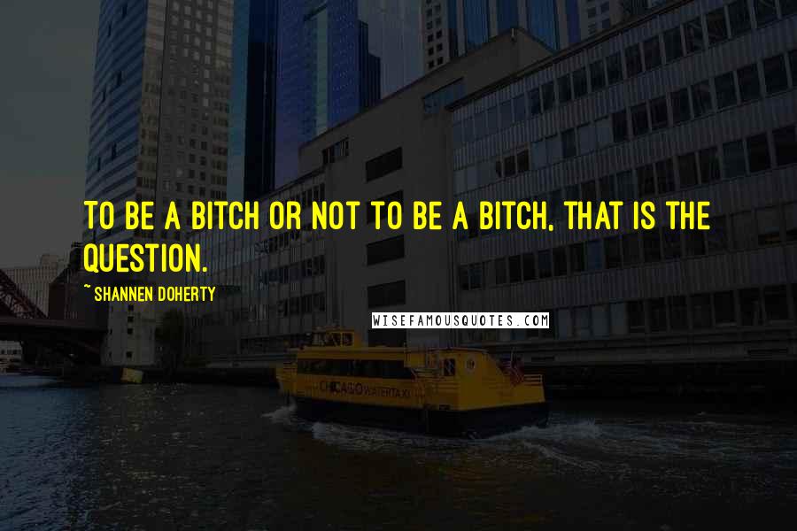 Shannen Doherty Quotes: To be a bitch or not to be a bitch, that is the question.