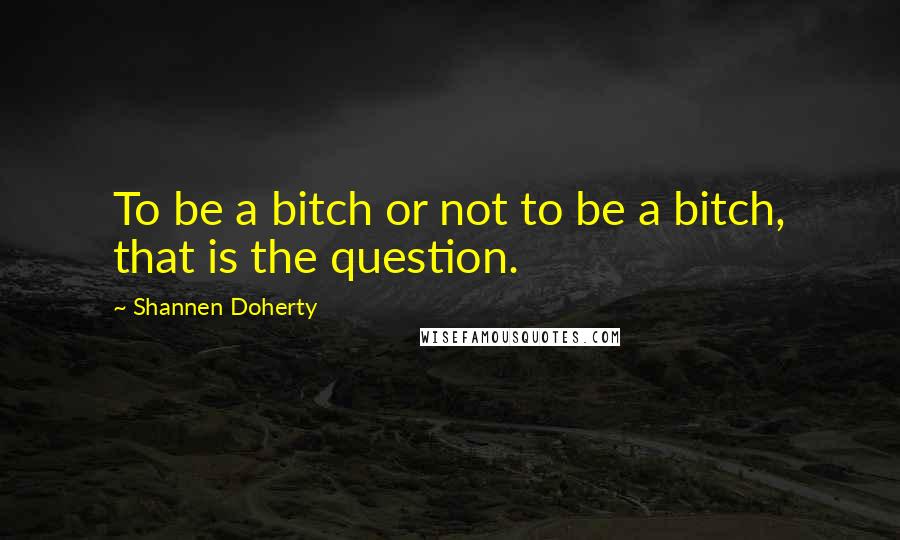 Shannen Doherty Quotes: To be a bitch or not to be a bitch, that is the question.