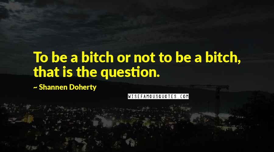 Shannen Doherty Quotes: To be a bitch or not to be a bitch, that is the question.