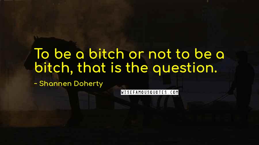 Shannen Doherty Quotes: To be a bitch or not to be a bitch, that is the question.