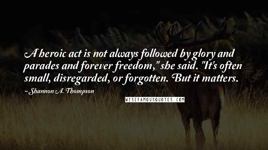 Shannon A. Thompson Quotes: A heroic act is not always followed by glory and parades and forever freedom," she said. "It's often small, disregarded, or forgotten. But it matters.