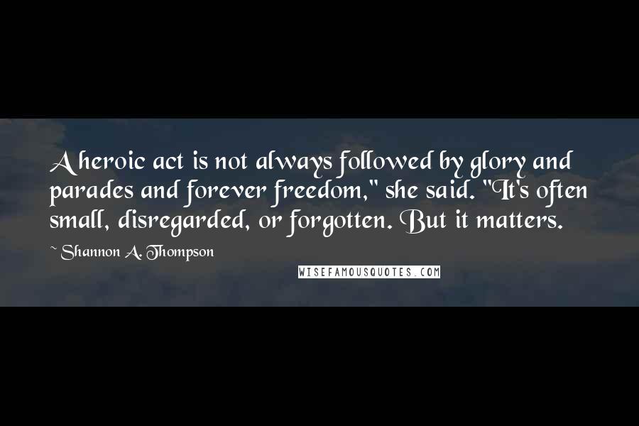 Shannon A. Thompson Quotes: A heroic act is not always followed by glory and parades and forever freedom," she said. "It's often small, disregarded, or forgotten. But it matters.