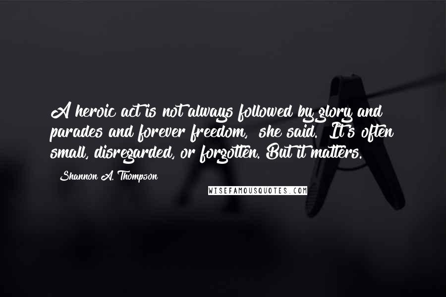 Shannon A. Thompson Quotes: A heroic act is not always followed by glory and parades and forever freedom," she said. "It's often small, disregarded, or forgotten. But it matters.