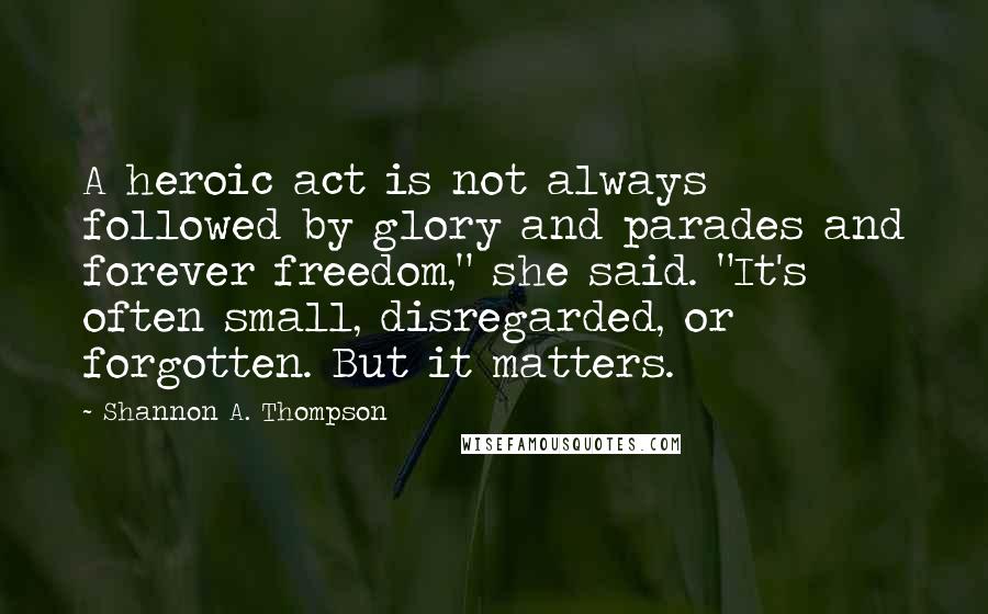 Shannon A. Thompson Quotes: A heroic act is not always followed by glory and parades and forever freedom," she said. "It's often small, disregarded, or forgotten. But it matters.