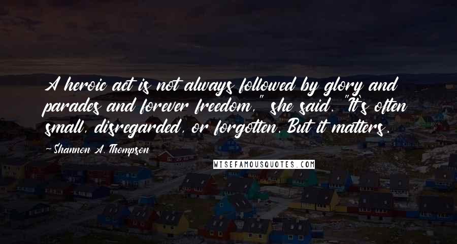 Shannon A. Thompson Quotes: A heroic act is not always followed by glory and parades and forever freedom," she said. "It's often small, disregarded, or forgotten. But it matters.