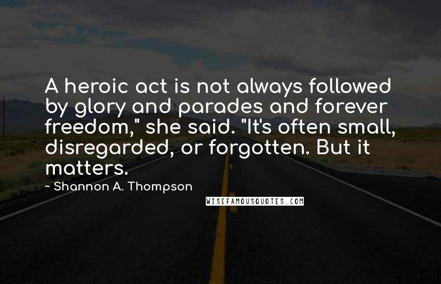 Shannon A. Thompson Quotes: A heroic act is not always followed by glory and parades and forever freedom," she said. "It's often small, disregarded, or forgotten. But it matters.