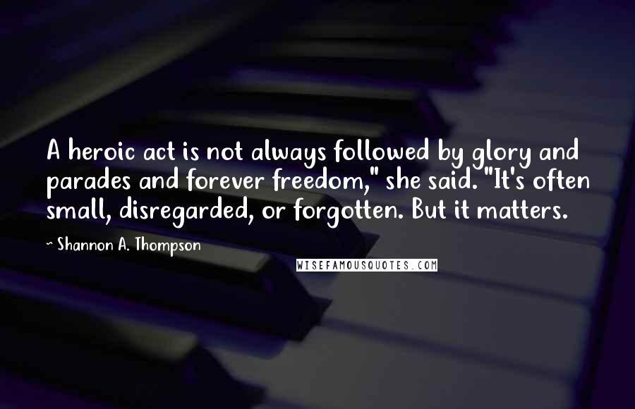 Shannon A. Thompson Quotes: A heroic act is not always followed by glory and parades and forever freedom," she said. "It's often small, disregarded, or forgotten. But it matters.