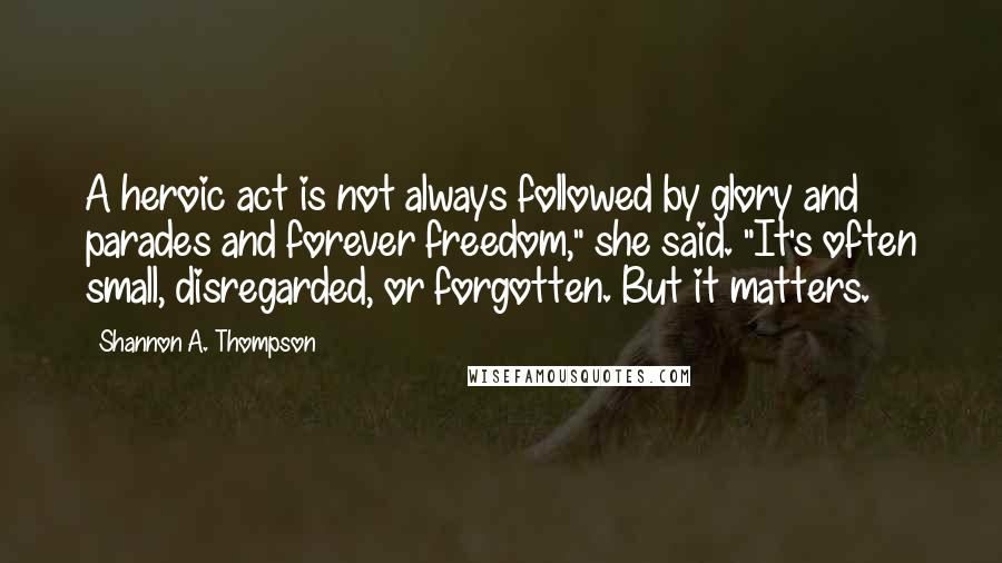 Shannon A. Thompson Quotes: A heroic act is not always followed by glory and parades and forever freedom," she said. "It's often small, disregarded, or forgotten. But it matters.