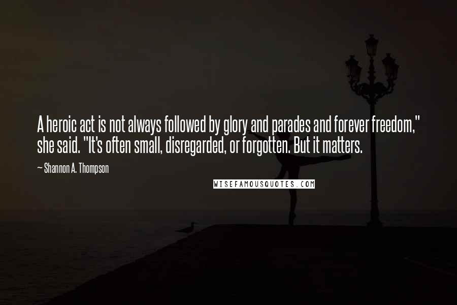 Shannon A. Thompson Quotes: A heroic act is not always followed by glory and parades and forever freedom," she said. "It's often small, disregarded, or forgotten. But it matters.