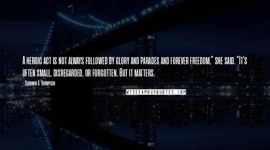 Shannon A. Thompson Quotes: A heroic act is not always followed by glory and parades and forever freedom," she said. "It's often small, disregarded, or forgotten. But it matters.