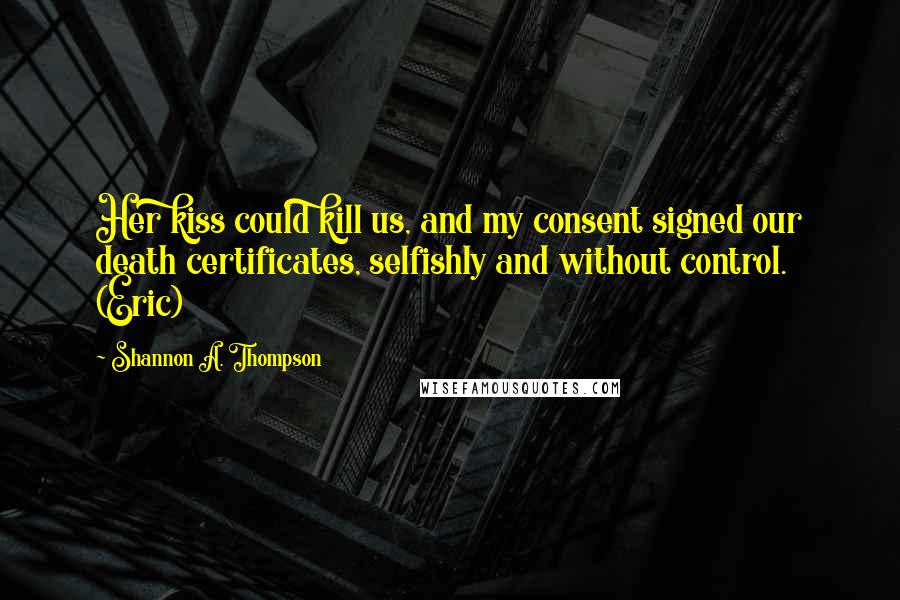 Shannon A. Thompson Quotes: Her kiss could kill us, and my consent signed our death certificates, selfishly and without control. (Eric)