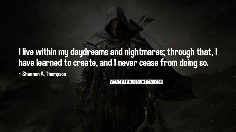 Shannon A. Thompson Quotes: I live within my daydreams and nightmares; through that, I have learned to create, and I never cease from doing so.