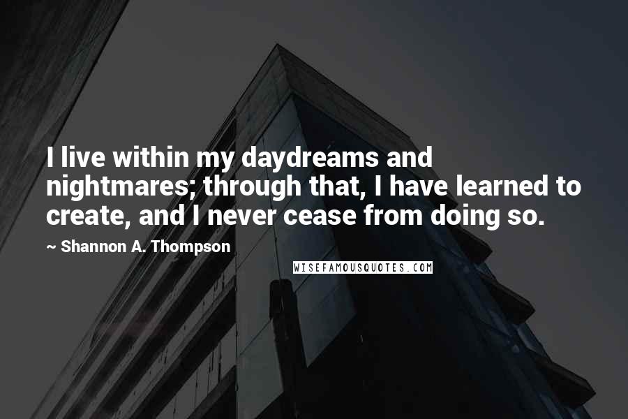 Shannon A. Thompson Quotes: I live within my daydreams and nightmares; through that, I have learned to create, and I never cease from doing so.