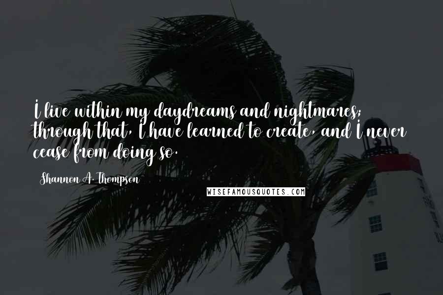 Shannon A. Thompson Quotes: I live within my daydreams and nightmares; through that, I have learned to create, and I never cease from doing so.