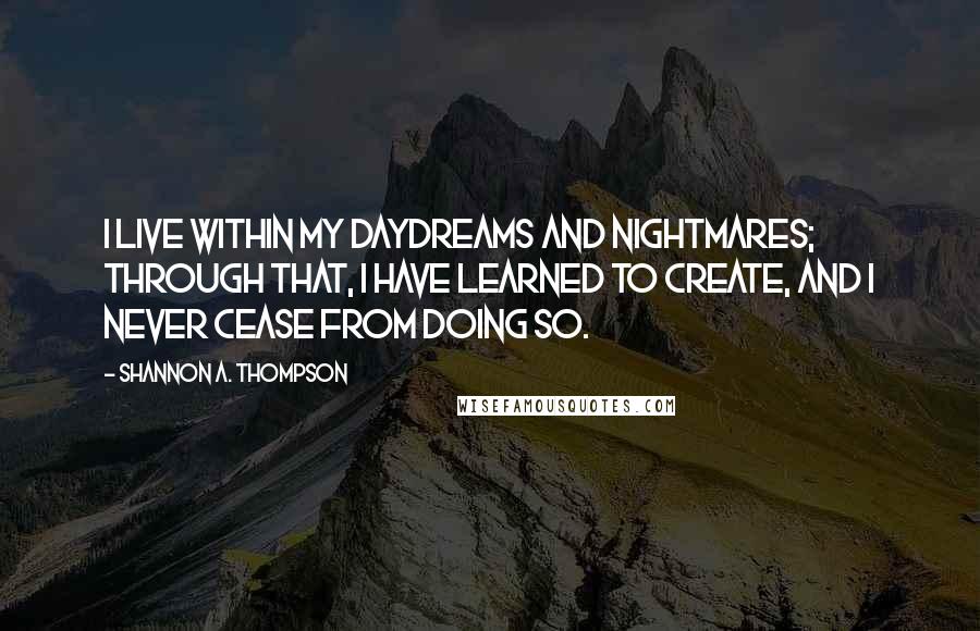 Shannon A. Thompson Quotes: I live within my daydreams and nightmares; through that, I have learned to create, and I never cease from doing so.