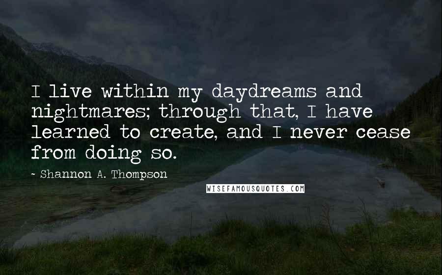 Shannon A. Thompson Quotes: I live within my daydreams and nightmares; through that, I have learned to create, and I never cease from doing so.