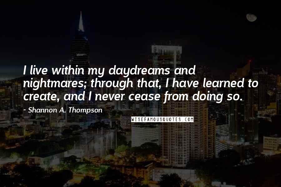 Shannon A. Thompson Quotes: I live within my daydreams and nightmares; through that, I have learned to create, and I never cease from doing so.