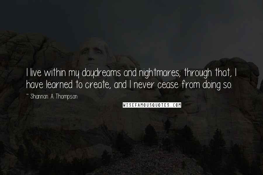 Shannon A. Thompson Quotes: I live within my daydreams and nightmares; through that, I have learned to create, and I never cease from doing so.