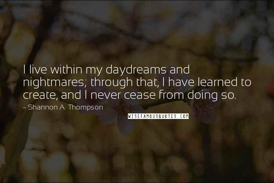 Shannon A. Thompson Quotes: I live within my daydreams and nightmares; through that, I have learned to create, and I never cease from doing so.