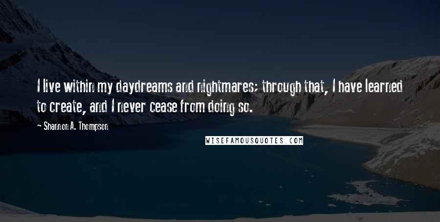 Shannon A. Thompson Quotes: I live within my daydreams and nightmares; through that, I have learned to create, and I never cease from doing so.