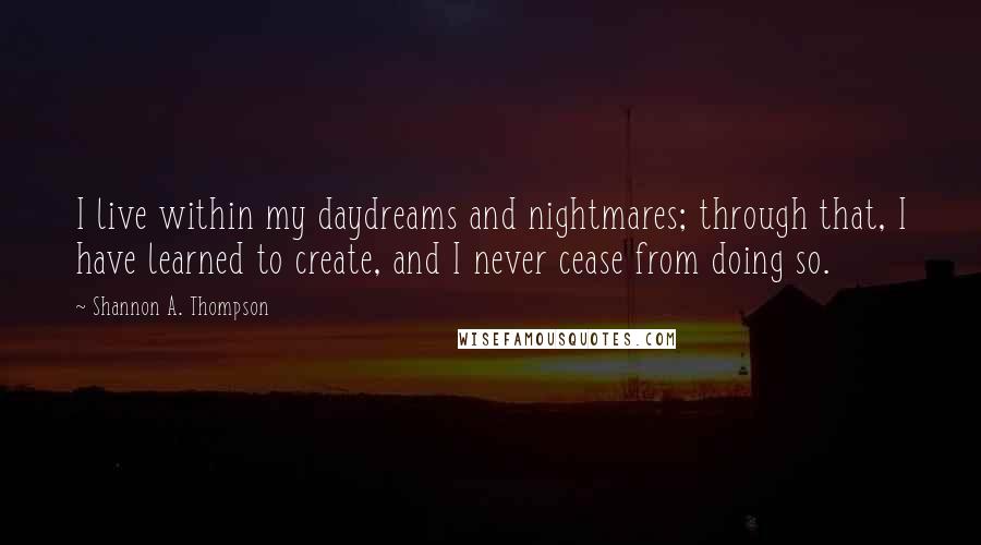 Shannon A. Thompson Quotes: I live within my daydreams and nightmares; through that, I have learned to create, and I never cease from doing so.