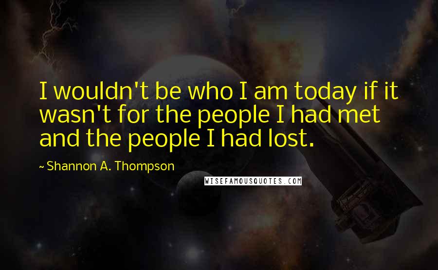 Shannon A. Thompson Quotes: I wouldn't be who I am today if it wasn't for the people I had met and the people I had lost.