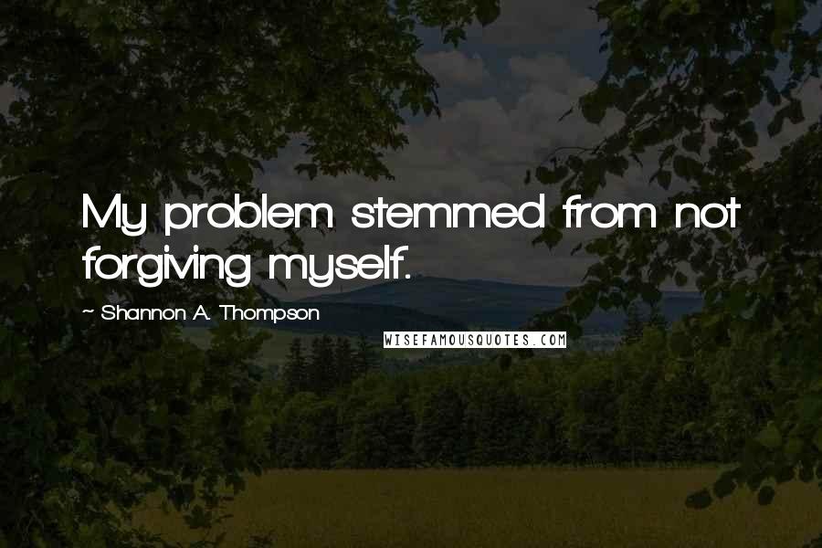 Shannon A. Thompson Quotes: My problem stemmed from not forgiving myself.
