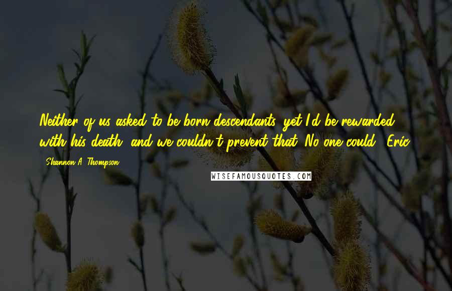 Shannon A. Thompson Quotes: Neither of us asked to be born descendants, yet I'd be rewarded with his death, and we couldn't prevent that. No one could. (Eric)