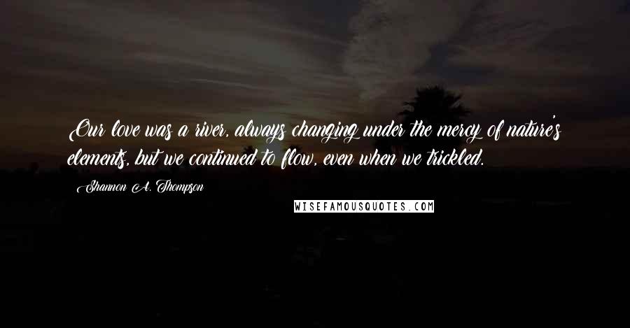 Shannon A. Thompson Quotes: Our love was a river, always changing under the mercy of nature's elements, but we continued to flow, even when we trickled.