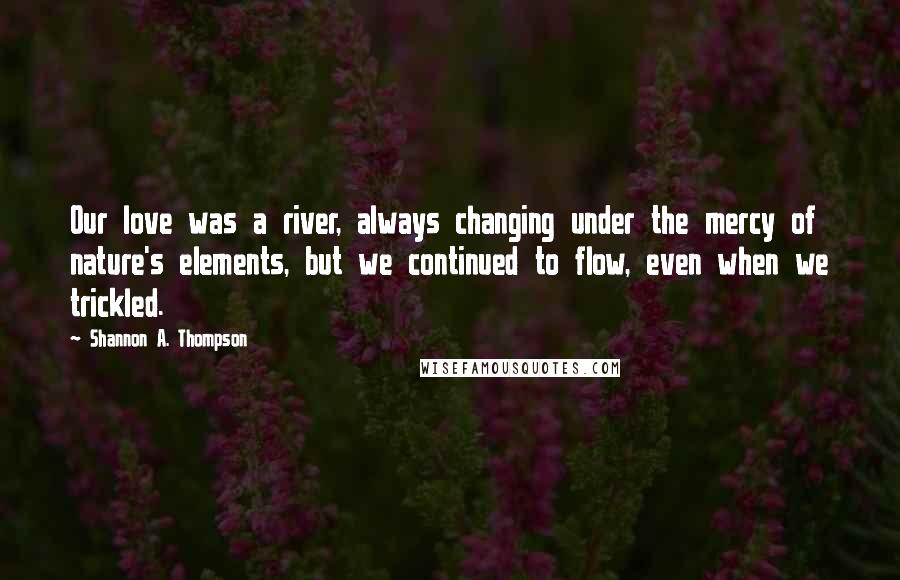 Shannon A. Thompson Quotes: Our love was a river, always changing under the mercy of nature's elements, but we continued to flow, even when we trickled.