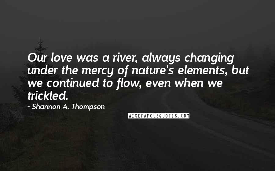 Shannon A. Thompson Quotes: Our love was a river, always changing under the mercy of nature's elements, but we continued to flow, even when we trickled.