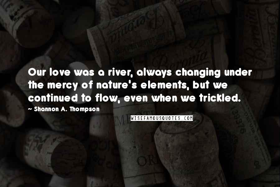 Shannon A. Thompson Quotes: Our love was a river, always changing under the mercy of nature's elements, but we continued to flow, even when we trickled.