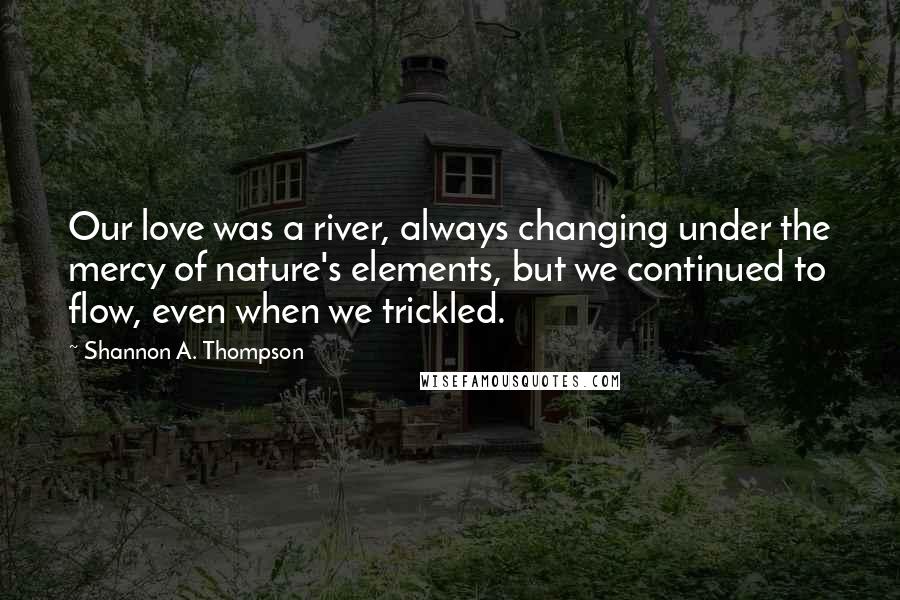 Shannon A. Thompson Quotes: Our love was a river, always changing under the mercy of nature's elements, but we continued to flow, even when we trickled.