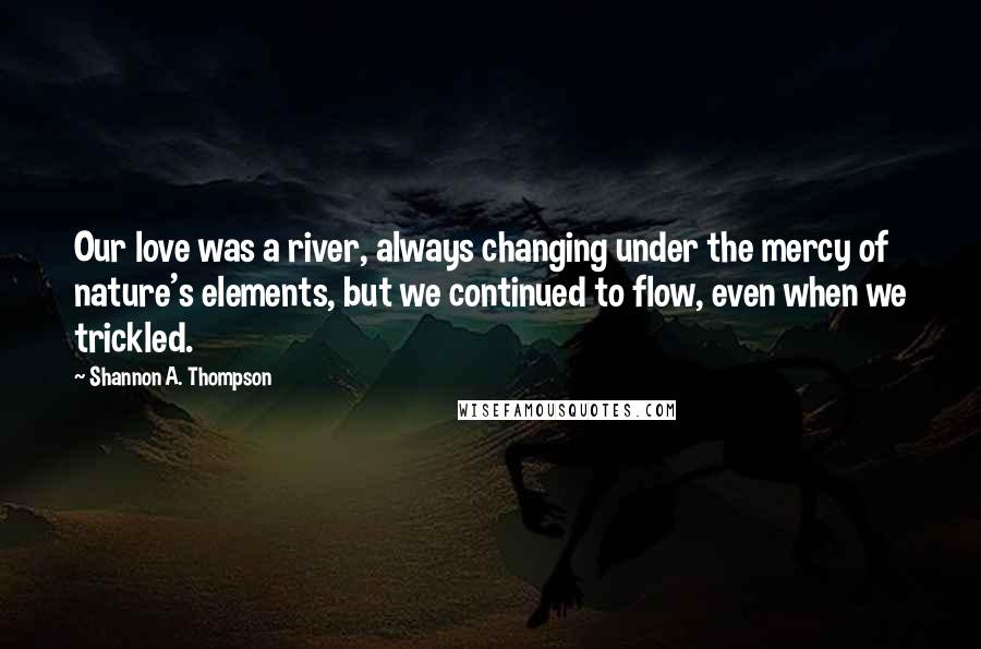 Shannon A. Thompson Quotes: Our love was a river, always changing under the mercy of nature's elements, but we continued to flow, even when we trickled.