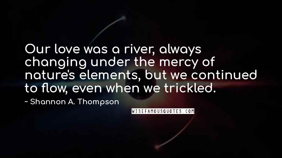 Shannon A. Thompson Quotes: Our love was a river, always changing under the mercy of nature's elements, but we continued to flow, even when we trickled.