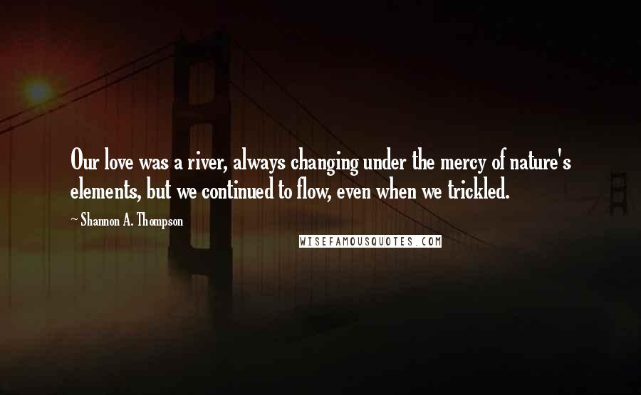 Shannon A. Thompson Quotes: Our love was a river, always changing under the mercy of nature's elements, but we continued to flow, even when we trickled.