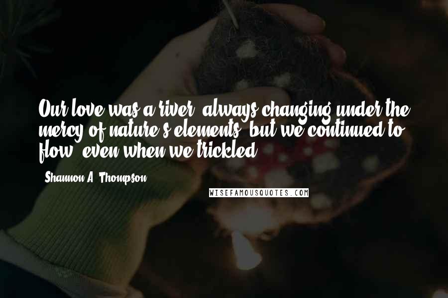 Shannon A. Thompson Quotes: Our love was a river, always changing under the mercy of nature's elements, but we continued to flow, even when we trickled.