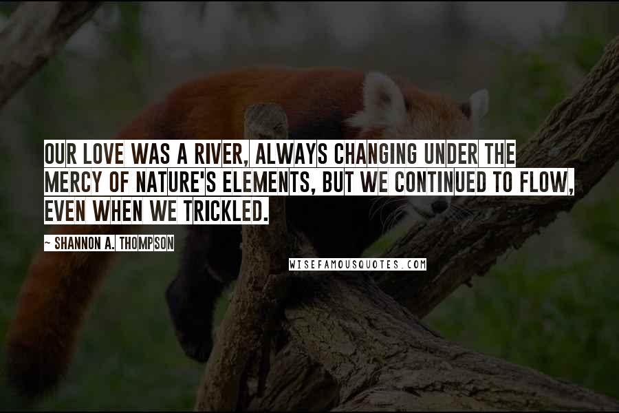 Shannon A. Thompson Quotes: Our love was a river, always changing under the mercy of nature's elements, but we continued to flow, even when we trickled.