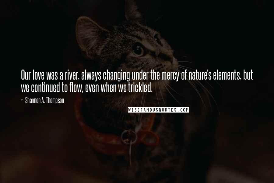 Shannon A. Thompson Quotes: Our love was a river, always changing under the mercy of nature's elements, but we continued to flow, even when we trickled.